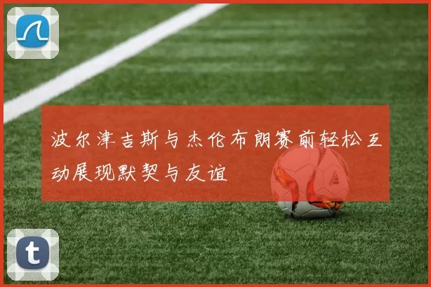 波尔津吉斯与杰伦布朗赛前轻松互动展现默契与友谊